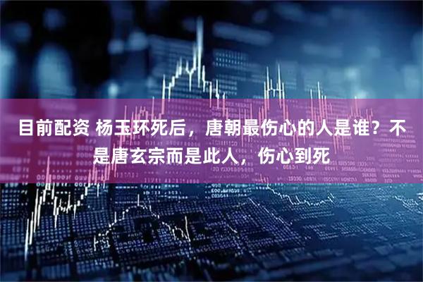目前配资 杨玉环死后，唐朝最伤心的人是谁？不是唐玄宗而是此人，伤心到死
