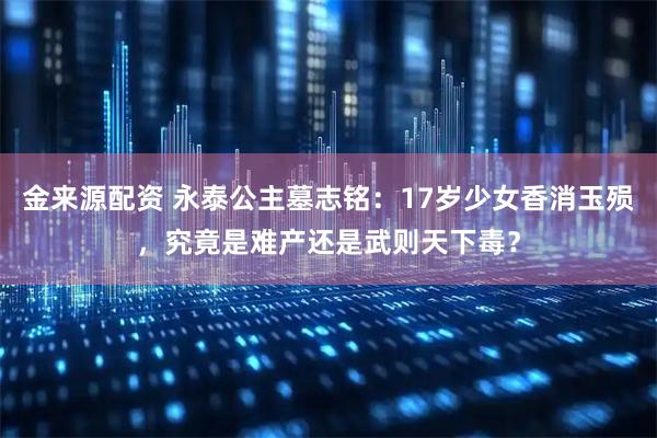 金来源配资 永泰公主墓志铭：17岁少女香消玉殒，究竟是难产还是武则天下毒？