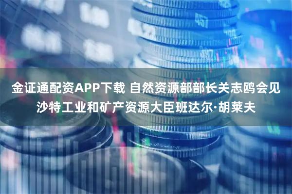 金证通配资APP下载 自然资源部部长关志鸥会见沙特工业和矿产资源大臣班达尔·胡莱夫