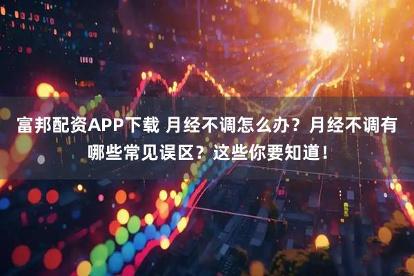 富邦配资APP下载 月经不调怎么办？月经不调有哪些常见误区？这些你要知道！