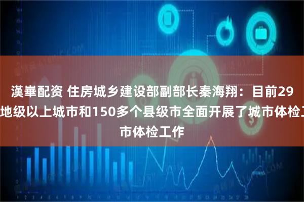 漢崋配资 住房城乡建设部副部长秦海翔：目前297个地级以上城市和150多个县级市全面开展了城市体检工作
