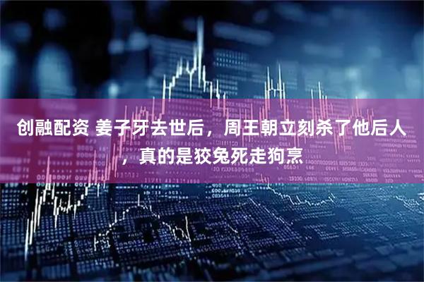 创融配资 姜子牙去世后，周王朝立刻杀了他后人，真的是狡兔死走狗烹
