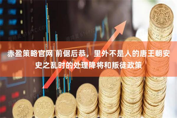 赤盈策略官网 前倨后恭，里外不是人的唐王朝安史之乱时的处理降将和叛徒政策