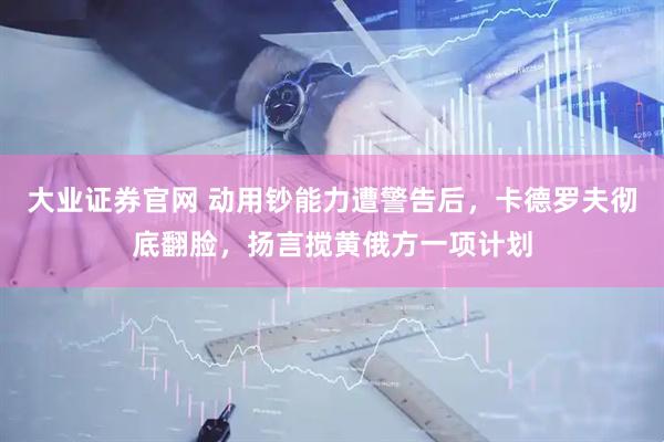 大业证券官网 动用钞能力遭警告后，卡德罗夫彻底翻脸，扬言搅黄俄方一项计划