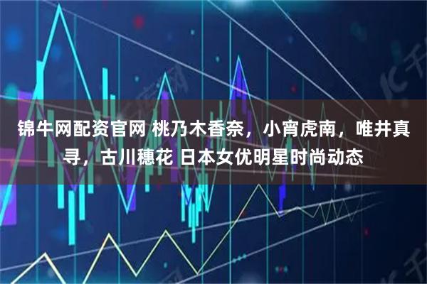 锦牛网配资官网 桃乃木香奈，小宵虎南，唯井真寻，古川穗花 日本女优明星时尚动态