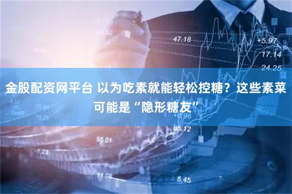 金股配资网平台 以为吃素就能轻松控糖？这些素菜可能是“隐形糖友”