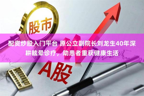 配资炒股入门平台 原公立副院长刘龙生40年深耕眩晕诊疗，助患者重获健康生活