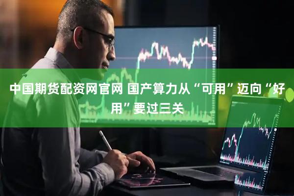 中国期货配资网官网 国产算力从“可用”迈向“好用”要过三关