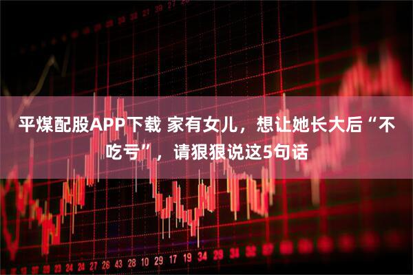平煤配股APP下载 家有女儿，想让她长大后“不吃亏”，请狠狠说这5句话