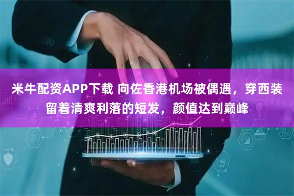 米牛配资APP下载 向佐香港机场被偶遇，穿西装留着清爽利落的短发，颜值达到巅峰