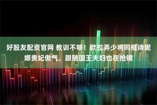 好股友配资官网 教训不够！欧拉弄少将同框诗妮娜贵妃傲气，跟随国王夫妇也在抢镜