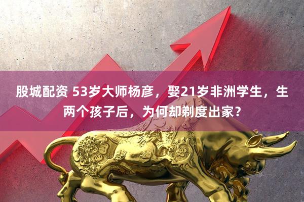 股城配资 53岁大师杨彦，娶21岁非洲学生，生两个孩子后，为何却剃度出家？
