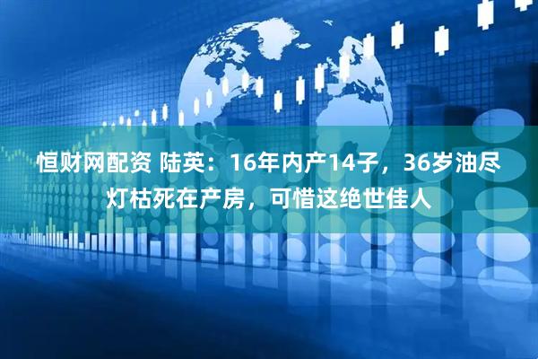 恒财网配资 陆英：16年内产14子，36岁油尽灯枯死在产房，可惜这绝世佳人