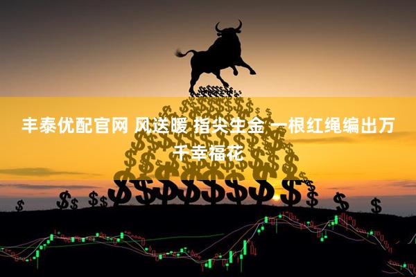丰泰优配官网 风送暖 指尖生金 一根红绳编出万千幸福花