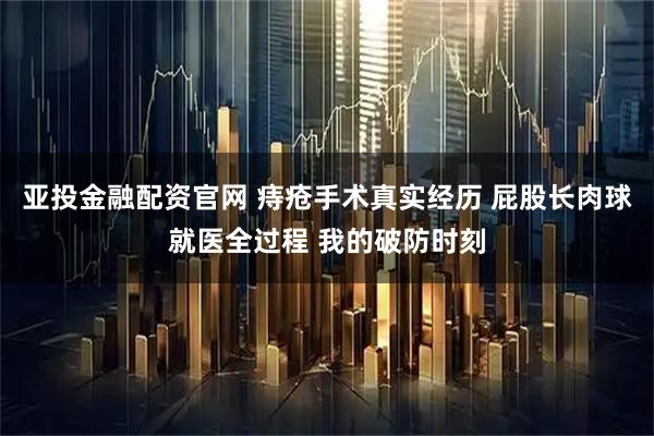 亚投金融配资官网 痔疮手术真实经历 屁股长肉球就医全过程 我的破防时刻