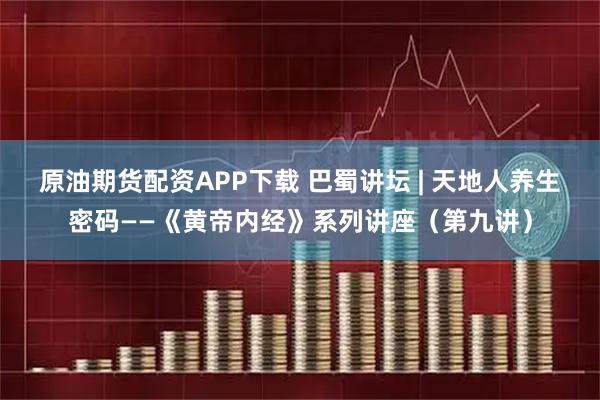 原油期货配资APP下载 巴蜀讲坛 | 天地人养生密码——《黄帝内经》系列讲座（第九讲）