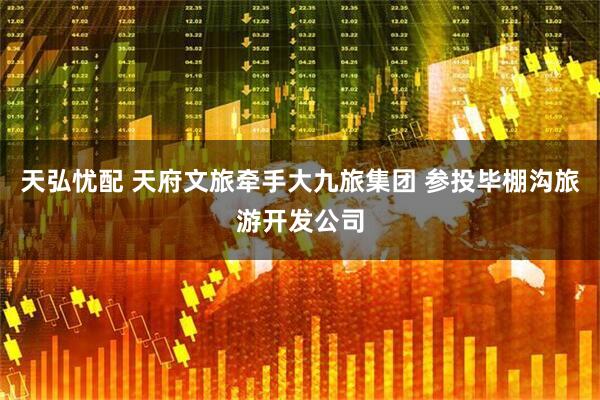 天弘忧配 天府文旅牵手大九旅集团 参投毕棚沟旅游开发公司