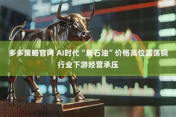 多多策略官网 AI时代“新石油”价格高位震荡铜行业下游经营承压