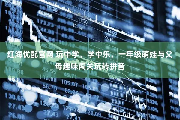 红海优配官网 玩中学、学中乐，一年级萌娃与父母趣味闯关玩转拼音