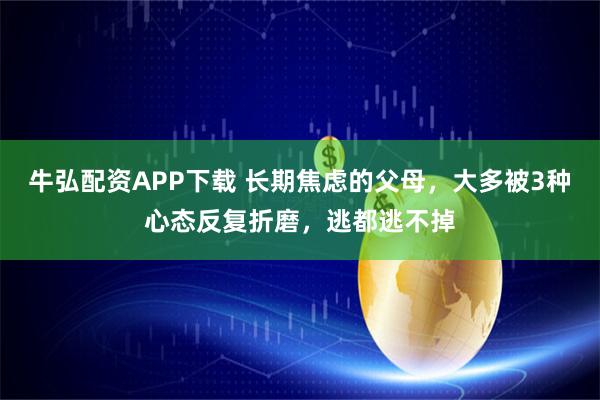 牛弘配资APP下载 长期焦虑的父母，大多被3种心态反复折磨，逃都逃不掉
