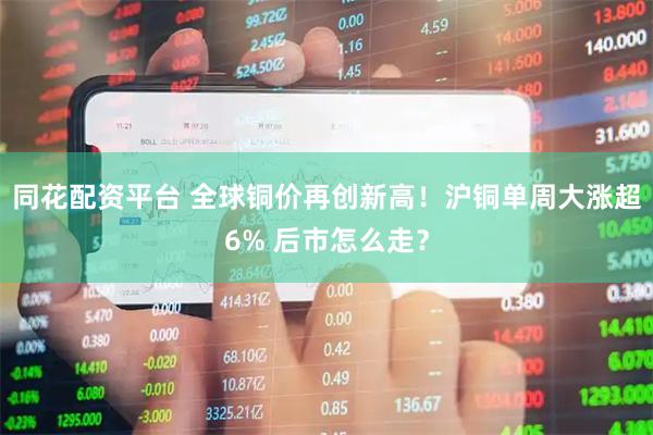 同花配资平台 全球铜价再创新高！沪铜单周大涨超6% 后市怎么走？