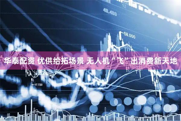 华泰配资 优供给拓场景 无人机“飞”出消费新天地