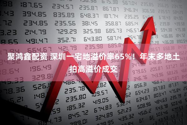 聚鸿鑫配资 深圳一宅地溢价率65%！年末多地土拍高溢价成交