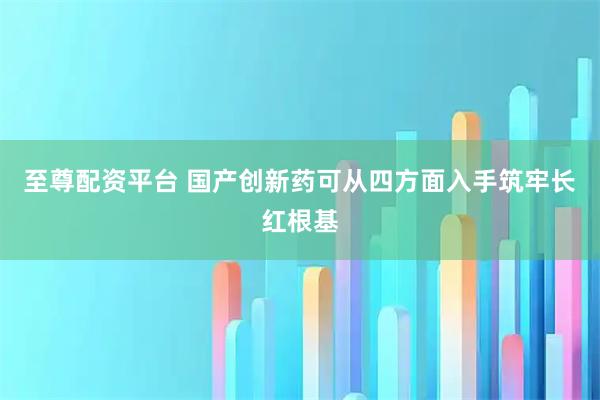 至尊配资平台 国产创新药可从四方面入手筑牢长红根基