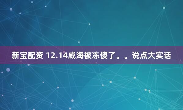 新宝配资 12.14威海被冻傻了。。说点大实话