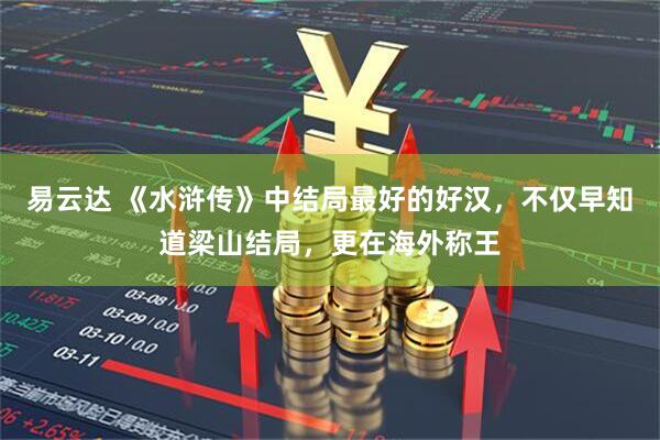 易云达 《水浒传》中结局最好的好汉，不仅早知道梁山结局，更在海外称王