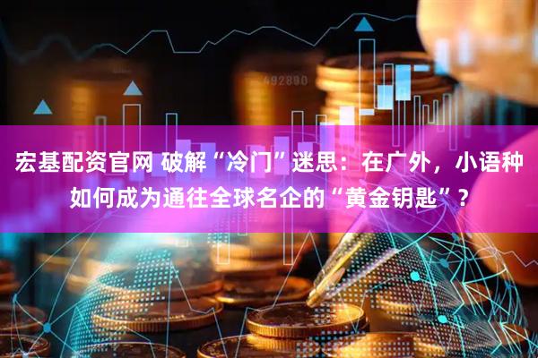 宏基配资官网 破解“冷门”迷思：在广外，小语种如何成为通往全球名企的“黄金钥匙”？