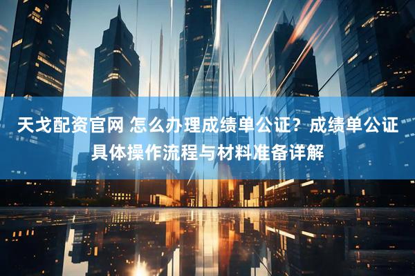 天戈配资官网 怎么办理成绩单公证？成绩单公证具体操作流程与材料准备详解