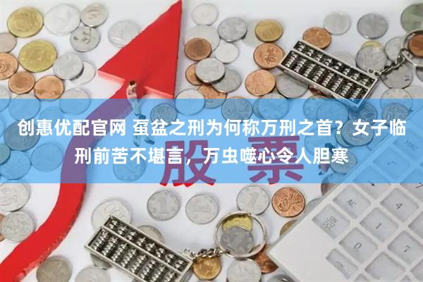 创惠优配官网 虿盆之刑为何称万刑之首？女子临刑前苦不堪言，万虫噬心令人胆寒