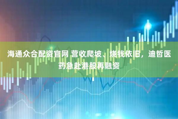 海通众合配资官网 营收爬坡、烧钱依旧，迪哲医药急赴港股再融资