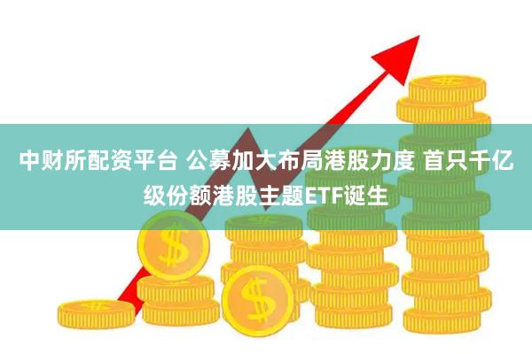 中财所配资平台 公募加大布局港股力度 首只千亿级份额港股主题ETF诞生
