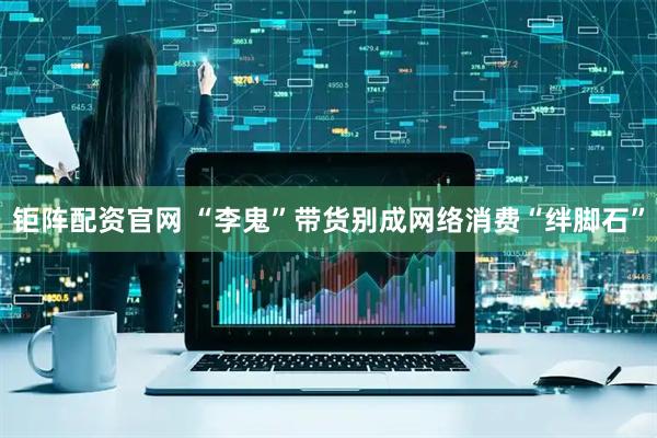 钜阵配资官网 “李鬼”带货别成网络消费“绊脚石”