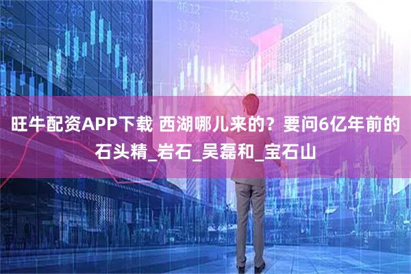 旺牛配资APP下载 西湖哪儿来的？要问6亿年前的石头精_岩石_吴磊和_宝石山