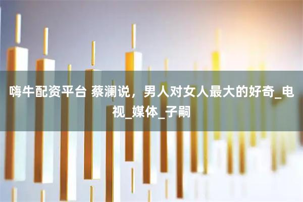 嗨牛配资平台 蔡澜说，男人对女人最大的好奇_电视_媒体_子嗣