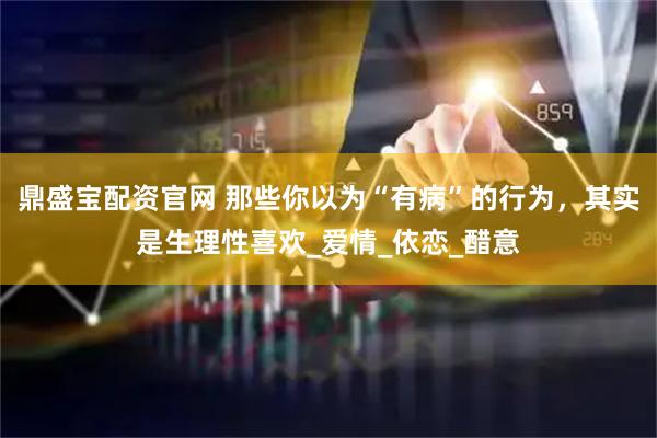 鼎盛宝配资官网 那些你以为“有病”的行为，其实是生理性喜欢_爱情_依恋_醋意