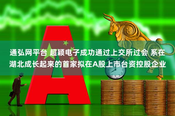 通弘网平台 超颖电子成功通过上交所过会 系在湖北成长起来的首家拟在A股上市台资控股企业