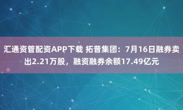 汇通资管配资APP下载 拓普集团：7月16日融券卖出2.21万股，融资融券余额17.49亿元
