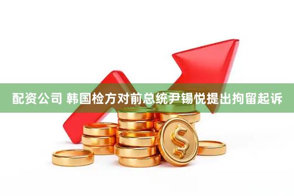 配资公司 韩国检方对前总统尹锡悦提出拘留起诉