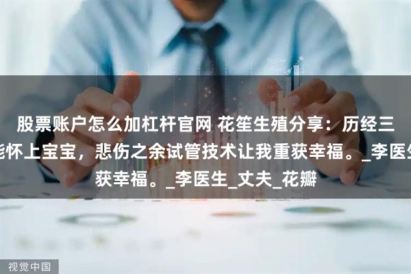 股票账户怎么加杠杆官网 花笙生殖分享：历经三年一直都不能怀上宝宝，悲伤之余试管技术让我重获幸福。_李医生_丈夫_花瓣