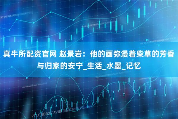真牛所配资官网 赵景岩：他的画弥漫着柴草的芳香与归家的安宁_生活_水墨_记忆