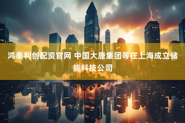 鸿泰利创配资官网 中国大唐集团等在上海成立储能科技公司