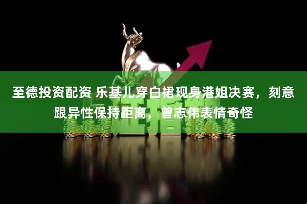至德投资配资 乐基儿穿白裙现身港姐决赛，刻意跟异性保持距离，曾志伟表情奇怪