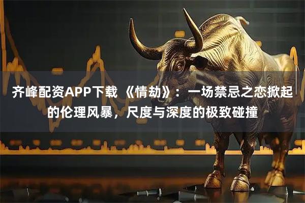 齐峰配资APP下载 《情劫》：一场禁忌之恋掀起的伦理风暴，尺度与深度的极致碰撞