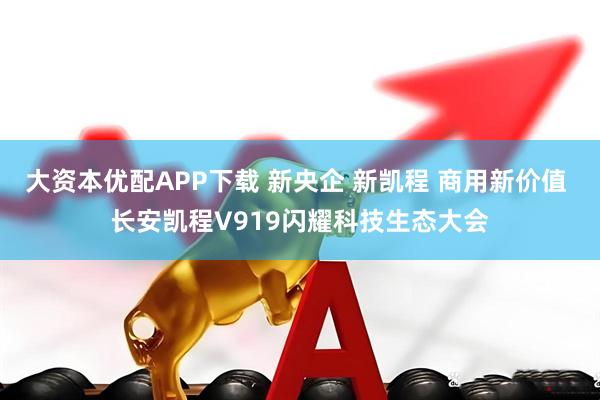 大资本优配APP下载 新央企 新凯程 商用新价值 长安凯程V919闪耀科技生态大会