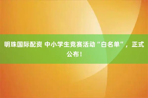 明珠国际配资 中小学生竞赛活动“白名单”，正式公布！