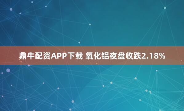 鼎牛配资APP下载 氧化铝夜盘收跌2.18%